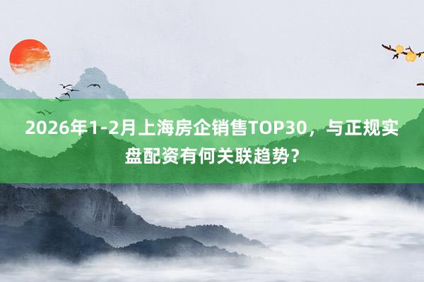 2026年1-2月上海房企销售TOP30，与正规实盘配资有何关联趋势？