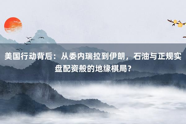美国行动背后：从委内瑞拉到伊朗，石油与正规实盘配资般的地缘棋局？