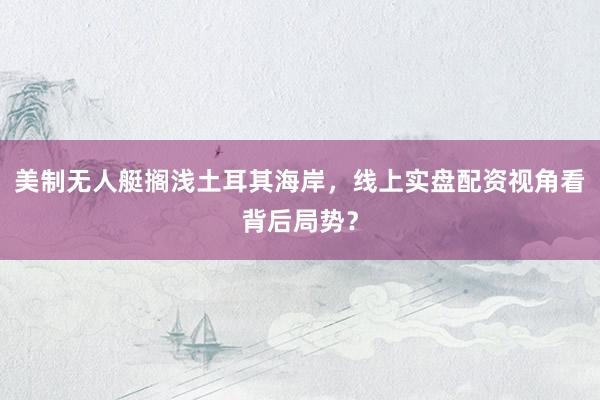 美制无人艇搁浅土耳其海岸，线上实盘配资视角看背后局势？