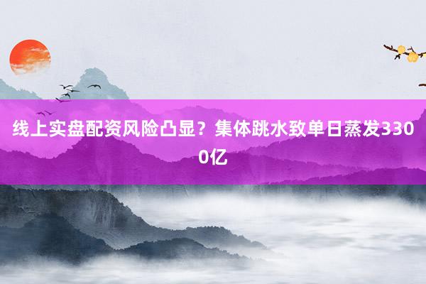 线上实盘配资风险凸显？集体跳水致单日蒸发3300亿