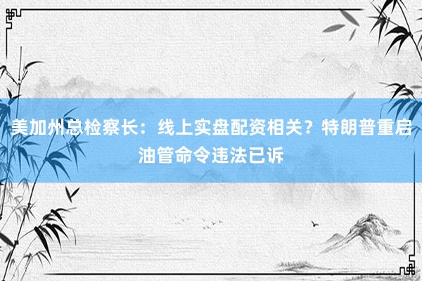 美加州总检察长：线上实盘配资相关？特朗普重启油管命令违法已诉