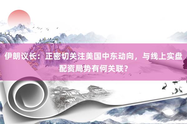 伊朗议长：正密切关注美国中东动向，与线上实盘配资局势有何关联？