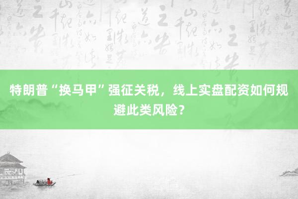 特朗普“换马甲”强征关税，线上实盘配资如何规避此类风险？