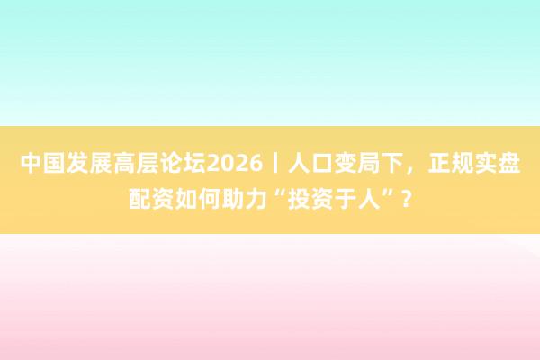 中国发展高层论坛2026丨人口变局下，正规实盘配资如何助力“投资于人”？