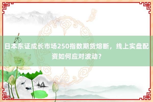 日本东证成长市场250指数期货熔断，线上实盘配资如何应对波动？