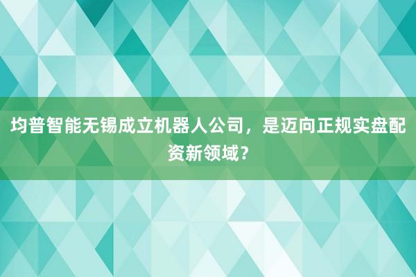 均普智能无锡成立机器人公司，是迈向正规实盘配资新领域？