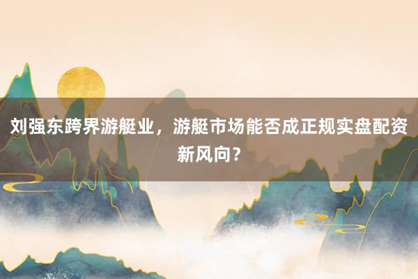 刘强东跨界游艇业，游艇市场能否成正规实盘配资新风向？