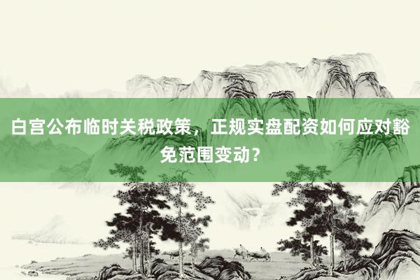 白宫公布临时关税政策，正规实盘配资如何应对豁免范围变动？