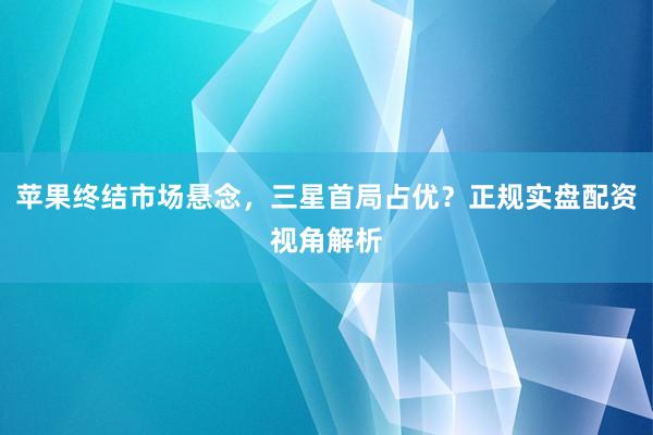 苹果终结市场悬念，三星首局占优？正规实盘配资视角解析