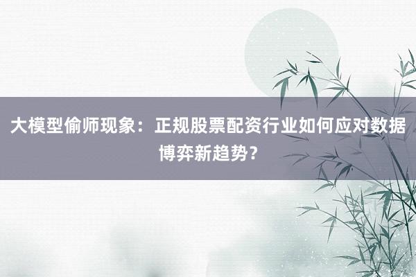 大模型偷师现象：正规股票配资行业如何应对数据博弈新趋势？