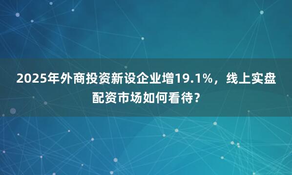 2025年外商投资新设企业增19.1%，线上实盘配资市场如何看待？