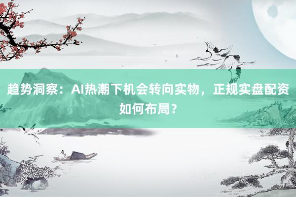 趋势洞察：AI热潮下机会转向实物，正规实盘配资如何布局？