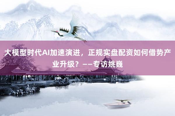 大模型时代AI加速演进，正规实盘配资如何借势产业升级？——专访姚巍