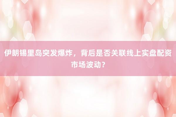 伊朗锡里岛突发爆炸，背后是否关联线上实盘配资市场波动？