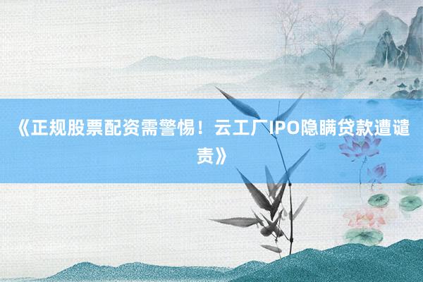 《正规股票配资需警惕!云工厂IPO隐瞒贷款遭谴责》