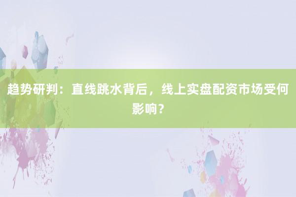 趋势研判：直线跳水背后，线上实盘配资市场受何影响？