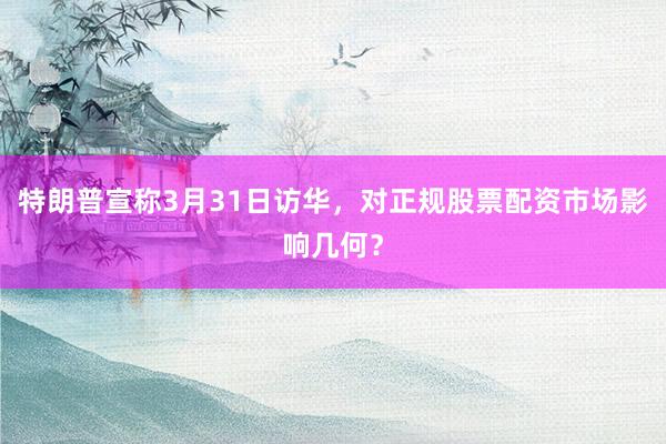 特朗普宣称3月31日访华，对正规股票配资市场影响几何？