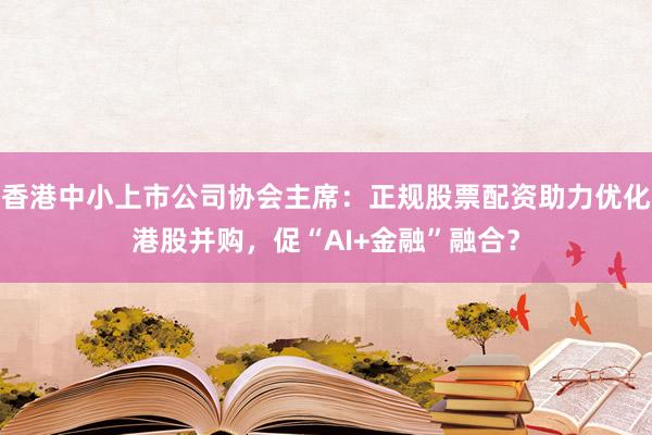 香港中小上市公司协会主席：正规股票配资助力优化港股并购，促“AI+金融”融合？