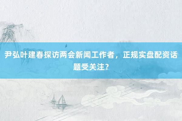 尹弘叶建春探访两会新闻工作者，正规实盘配资话题受关注？