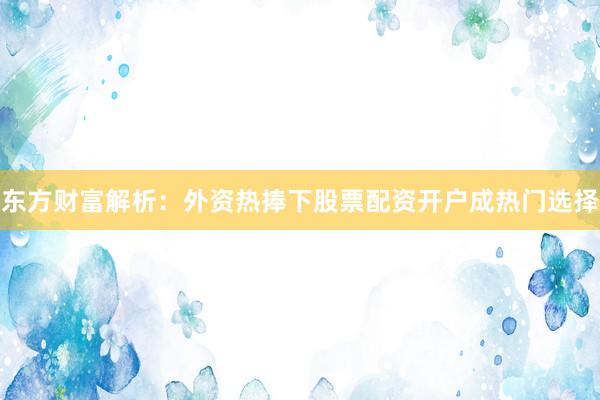 东方财富解析：外资热捧下股票配资开户成热门选择