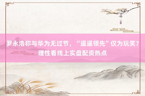 罗永浩称与华为无过节，“遥遥领先”仅为玩笑？理性看线上实盘配资热点
