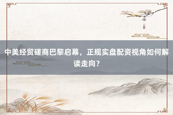 中美经贸磋商巴黎启幕，正规实盘配资视角如何解读走向？