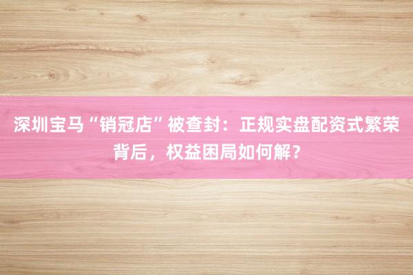 深圳宝马“销冠店”被查封：正规实盘配资式繁荣背后，权益困局如何解？