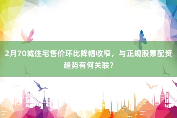 2月70城住宅售价环比降幅收窄，与正规股票配资趋势有何关联？