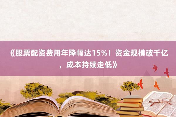 《股票配资费用年降幅达15%！资金规模破千亿，成本持续走低》