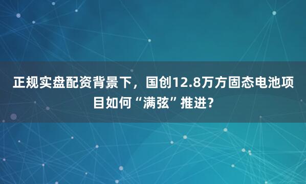 正规实盘配资背景下，国创12.8万方固态电池项目如何“满弦”推进？