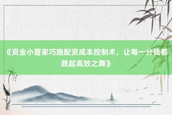 《资金小管家巧施配资成本控制术，让每一分钱都跳起高效之舞》
