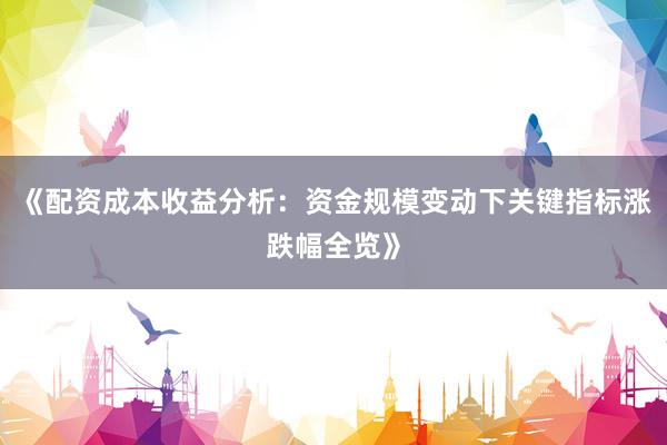 《配资成本收益分析：资金规模变动下关键指标涨跌幅全览》