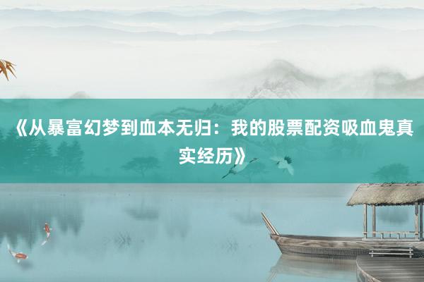《从暴富幻梦到血本无归：我的股票配资吸血鬼真实经历》