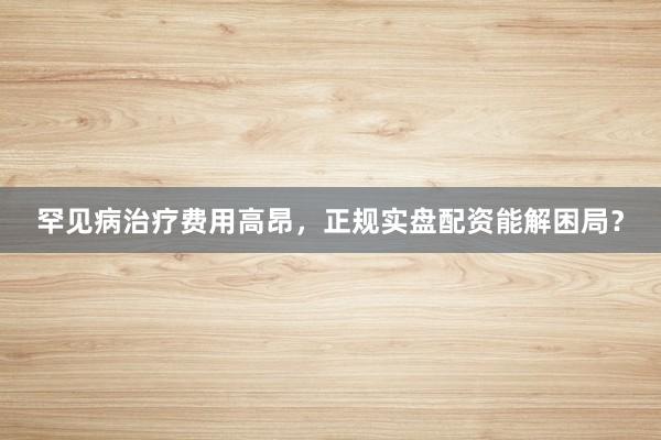 罕见病治疗费用高昂，正规实盘配资能解困局？