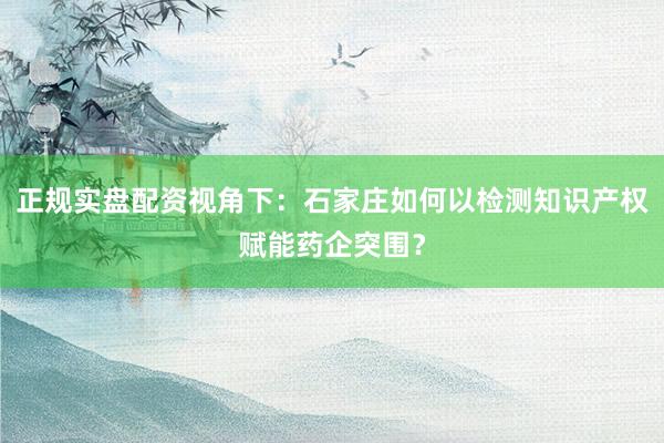 正规实盘配资视角下：石家庄如何以检测知识产权赋能药企突围？