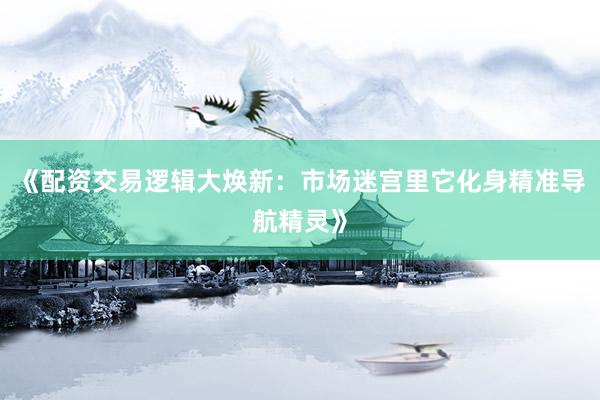 《配资交易逻辑大焕新：市场迷宫里它化身精准导航精灵》