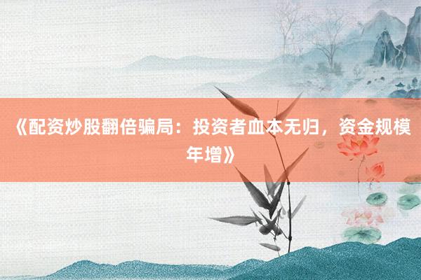 《配资炒股翻倍骗局：投资者血本无归，资金规模年增》