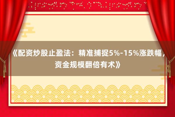 《配资炒股止盈法：精准捕捉5%-15%涨跌幅，资金规模翻倍有术》