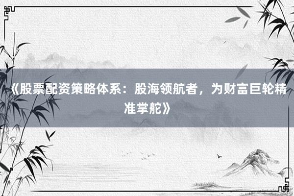 《股票配资策略体系：股海领航者，为财富巨轮精准掌舵》