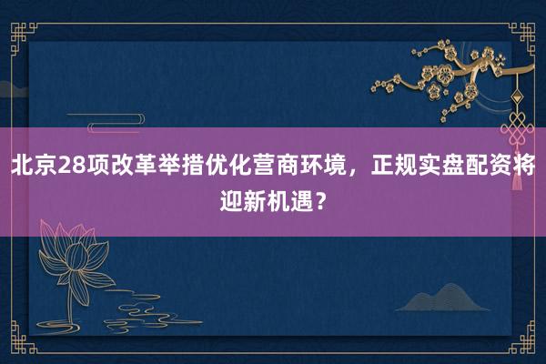 北京28项改革举措优化营商环境，正规实盘配资将迎新机遇？