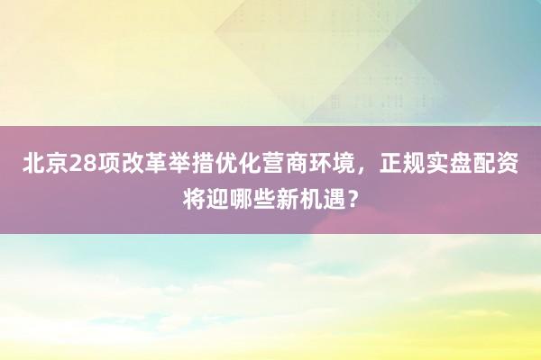 北京28项改革举措优化营商环境，正规实盘配资将迎哪些新机遇？