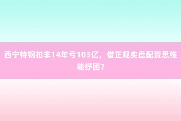 西宁特钢扣非14年亏103亿，借正规实盘配资思维能纾困？