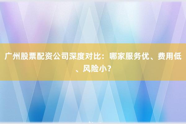 广州股票配资公司深度对比：哪家服务优、费用低、风险小？