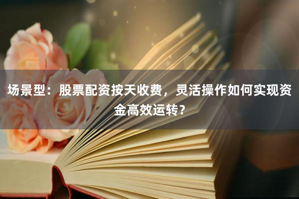场景型：股票配资按天收费，灵活操作如何实现资金高效运转？