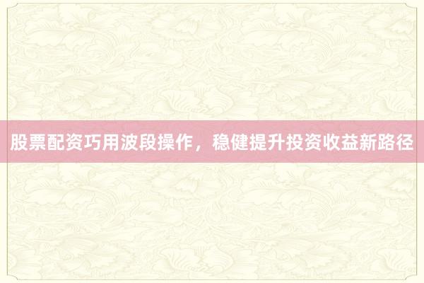 股票配资巧用波段操作，稳健提升投资收益新路径