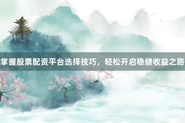 掌握股票配资平台选择技巧，轻松开启稳健收益之路