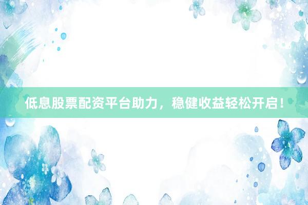 低息股票配资平台助力，稳健收益轻松开启！