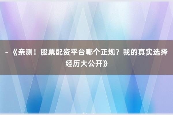 - 《亲测！股票配资平台哪个正规？我的真实选择经历大公开》