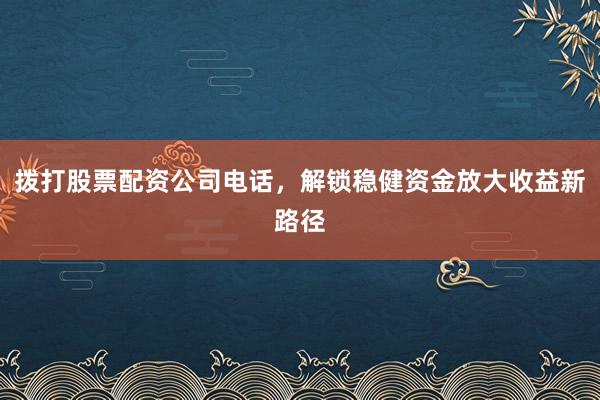 拨打股票配资公司电话，解锁稳健资金放大收益新路径