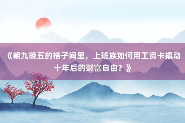 《朝九晚五的格子间里，上班族如何用工资卡撬动十年后的财富自由？》